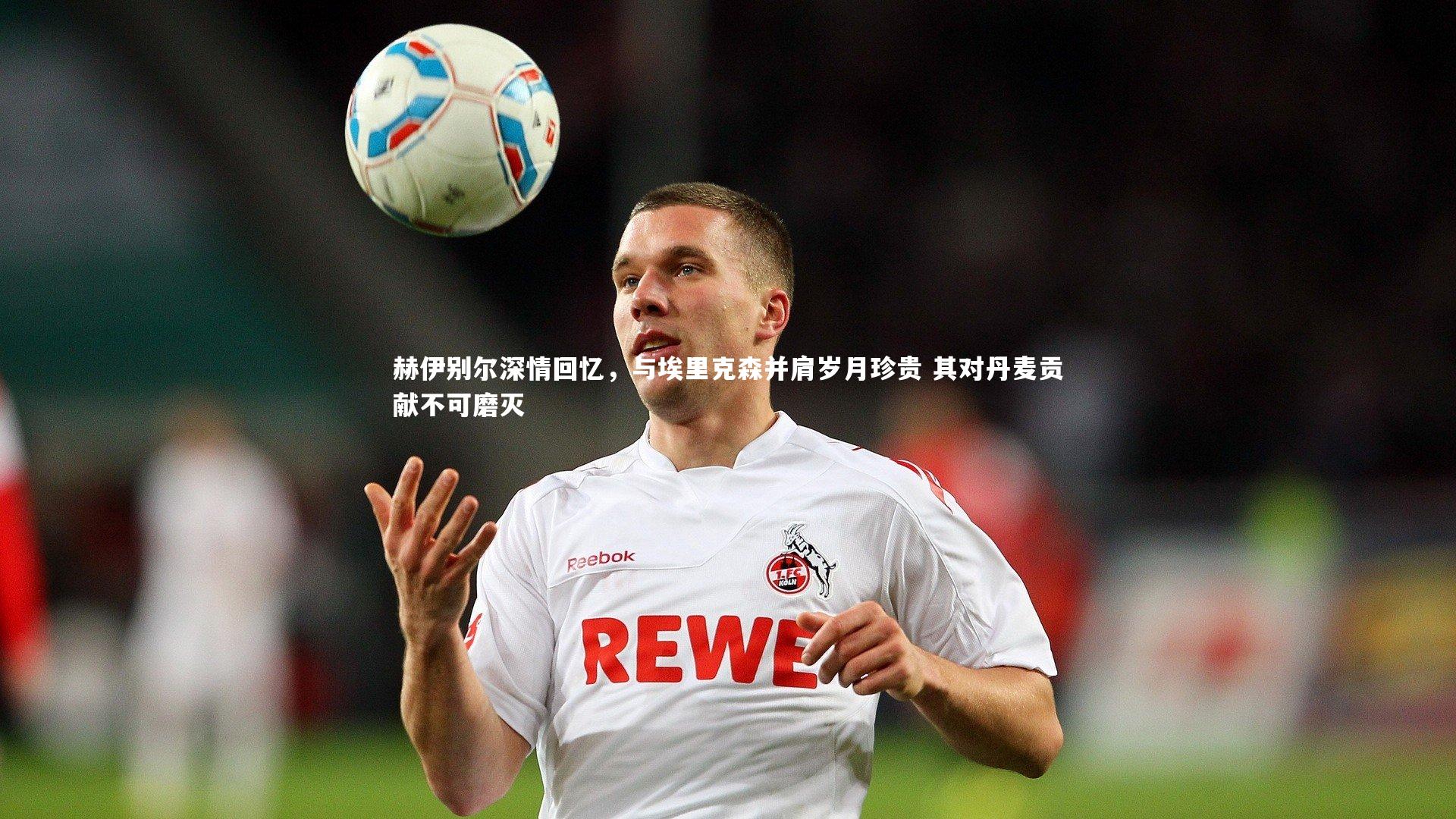 赫伊别尔深情回忆，与埃里克森并肩岁月珍贵 其对丹麦贡献不可磨灭